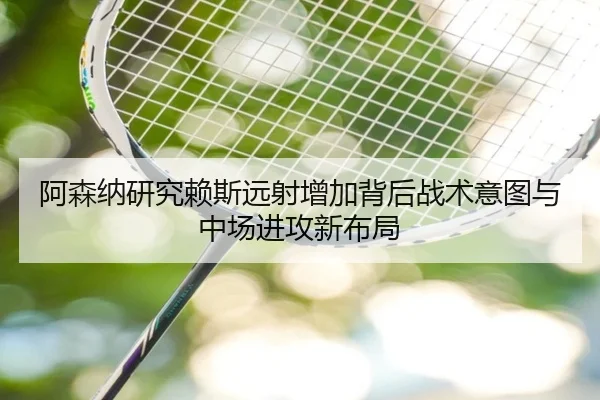 阿森纳研究赖斯远射增加背后战术意图与中场进攻新布局