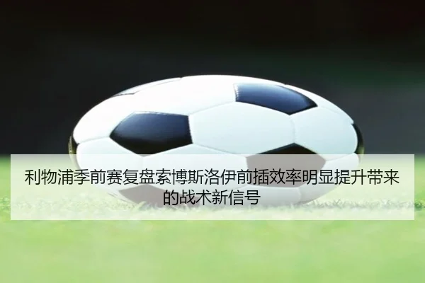利物浦季前赛复盘索博斯洛伊前插效率明显提升带来的战术新信号（kaiyun）
